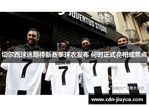 切尔西球迷期待新赛季球衣发布 何时正式亮相成焦点