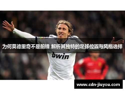 为何莫德里奇不是前锋 解析其独特的足球位置与风格选择