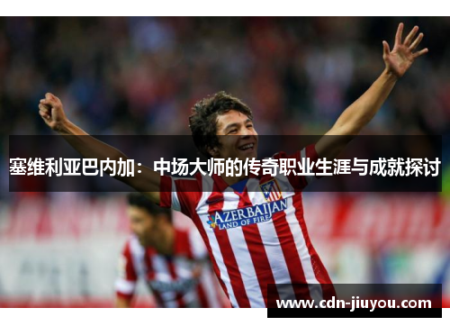 塞维利亚巴内加：中场大师的传奇职业生涯与成就探讨