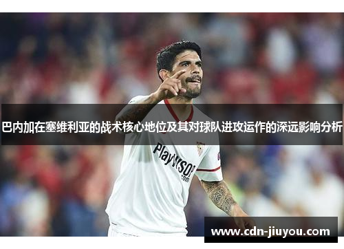 巴内加在塞维利亚的战术核心地位及其对球队进攻运作的深远影响分析