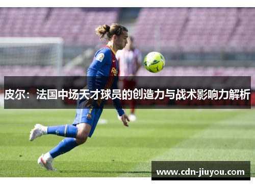 皮尔：法国中场天才球员的创造力与战术影响力解析