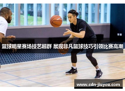 篮球明星赛场技艺超群 展现非凡篮球技巧引领比赛高潮