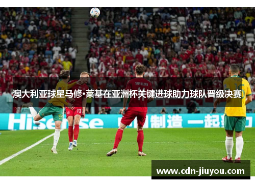 澳大利亚球星马修·莱基在亚洲杯关键进球助力球队晋级决赛