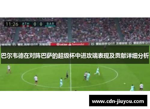 巴尔韦德在对阵巴萨的超级杯中进攻端表现及贡献详细分析