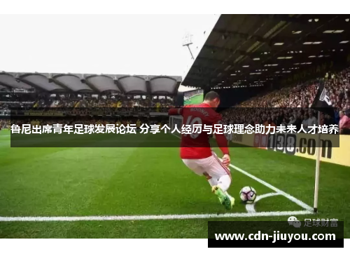 鲁尼出席青年足球发展论坛 分享个人经历与足球理念助力未来人才培养